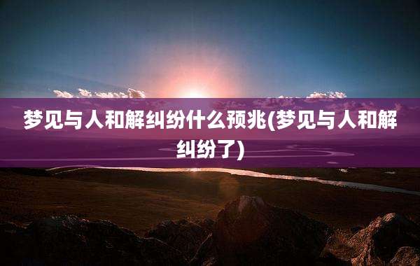 梦见与人和解纠纷什么预兆(梦见与人和解纠纷了)