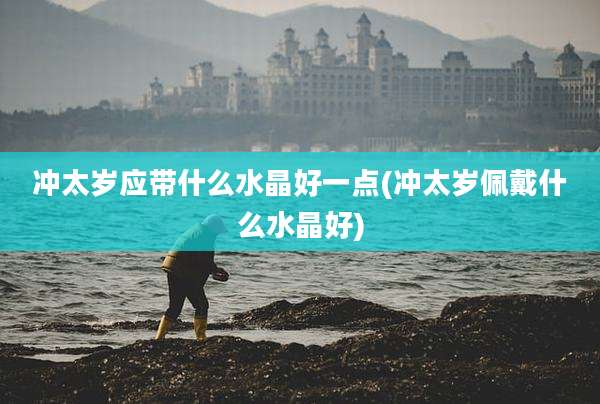 冲太岁应带什么水晶好一点(冲太岁佩戴什么水晶好)
