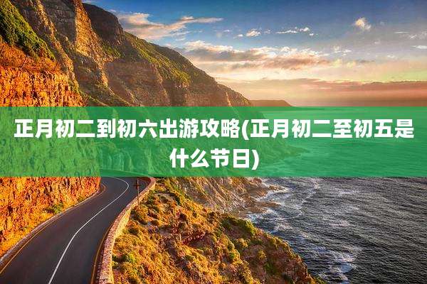 正月初二到初六出游攻略(正月初二至初五是什么节日)