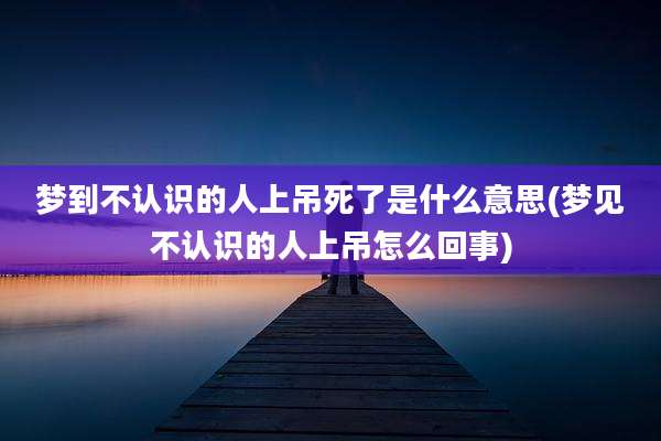 梦到不认识的人上吊死了是什么意思(梦见不认识的人上吊怎么回事)
