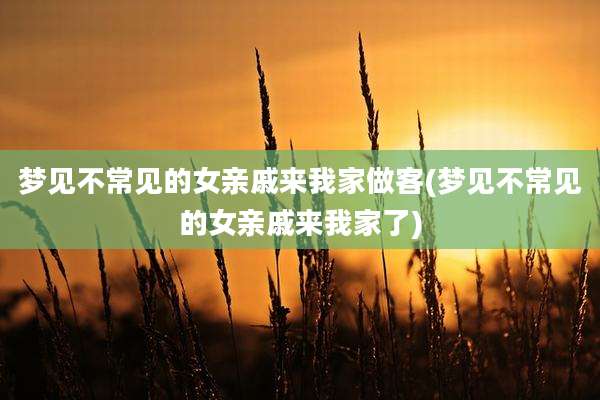 梦见不常见的女亲戚来我家做客(梦见不常见的女亲戚来我家了)