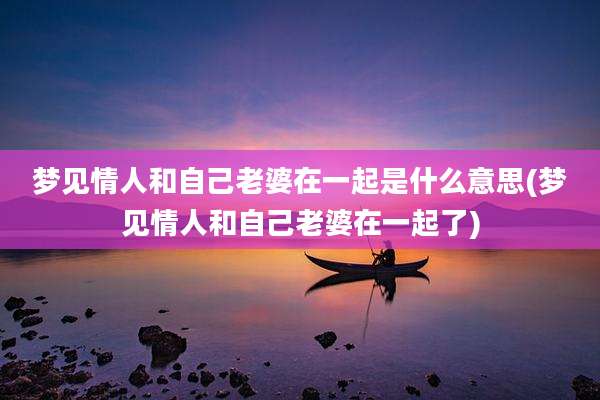 梦见情人和自己老婆在一起是什么意思(梦见情人和自己老婆在一起了)