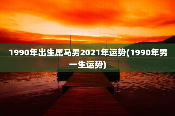 1990年出生属马男2021年运势(1990年男一生运势)