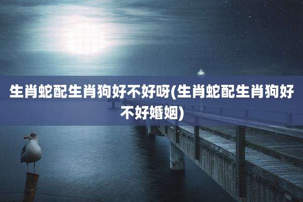 生肖蛇配生肖狗好不好呀(生肖蛇配生肖狗好不好婚姻)