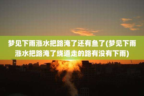 梦见下雨涨水把路淹了还有鱼了(梦见下雨涨水把路淹了绕道走的路有没有下雨)