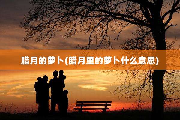 腊月的萝卜(腊月里的萝卜什么意思)