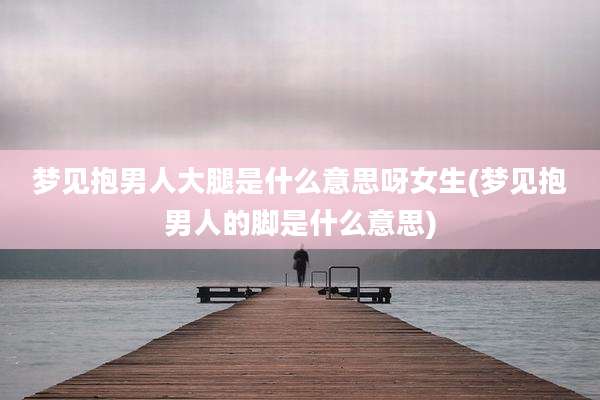 梦见抱男人大腿是什么意思呀女生(梦见抱男人的脚是什么意思)