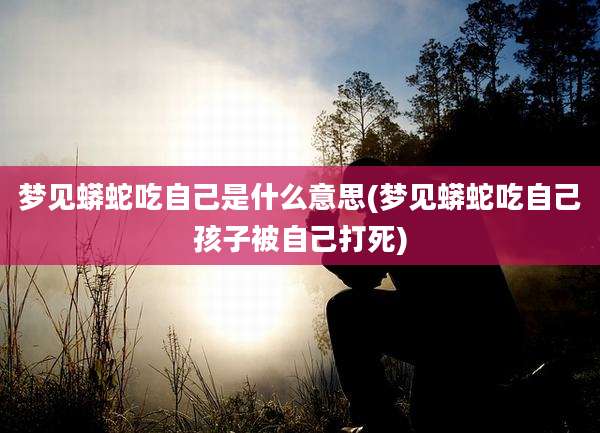 梦见蟒蛇吃自己是什么意思(梦见蟒蛇吃自己孩子被自己打死)