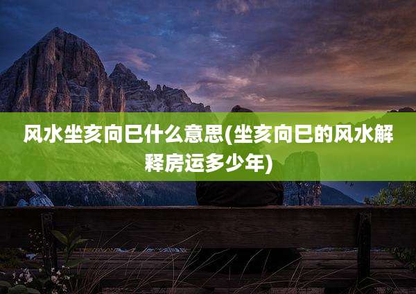 风水坐亥向巳什么意思(坐亥向巳的风水解释房运多少年)