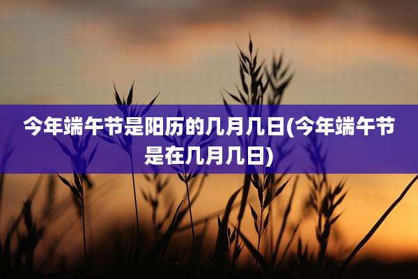 今年端午节是阳历的几月几日(今年端午节是在几月几日)