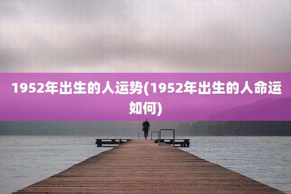 1952年出生的人运势(1952年出生的人命运如何)