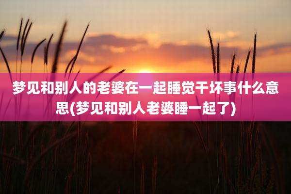 梦见和别人的老婆在一起睡觉干坏事什么意思(梦见和别人老婆睡一起了)