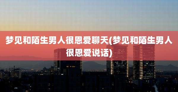 梦见和陌生男人很恩爱聊天(梦见和陌生男人很恩爱说话)