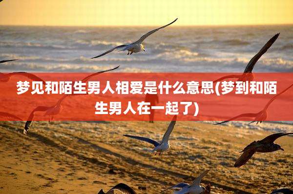 梦见和陌生男人相爱是什么意思(梦到和陌生男人在一起了)