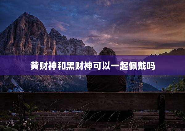 黄财神和黑财神可以一起佩戴吗