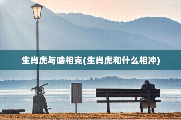 生肖虎与啥相克(生肖虎和什么相冲)