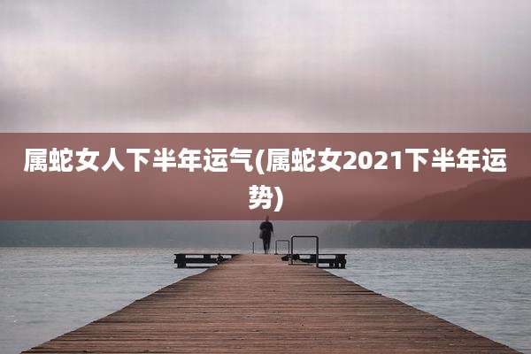 属蛇女人下半年运气(属蛇女2021下半年运势)