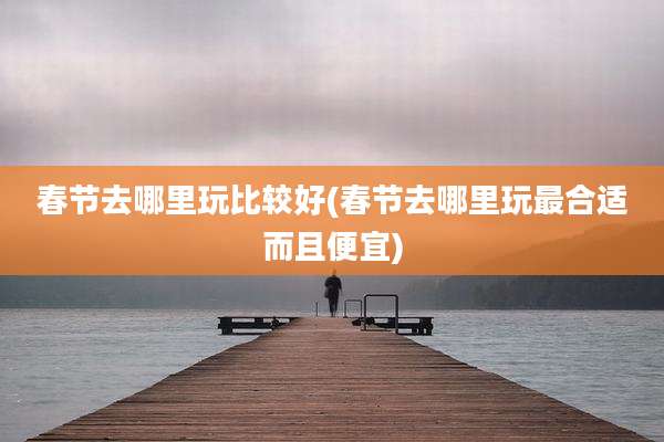 春节去哪里玩比较好(春节去哪里玩最合适而且便宜)
