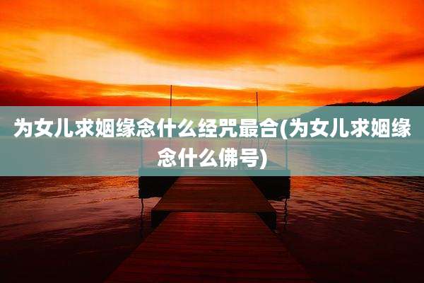 为女儿求姻缘念什么经咒最合(为女儿求姻缘念什么佛号)