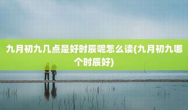 九月初九几点是好时辰呢怎么读(九月初九哪个时辰好)