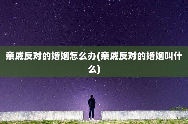 亲戚反对的婚姻怎么办(亲戚反对的婚姻叫什么)