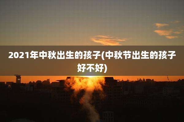 2021年中秋出生的孩子(中秋节出生的孩子好不好)