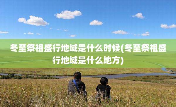 冬至祭祖盛行地域是什么时候(冬至祭祖盛行地域是什么地方)