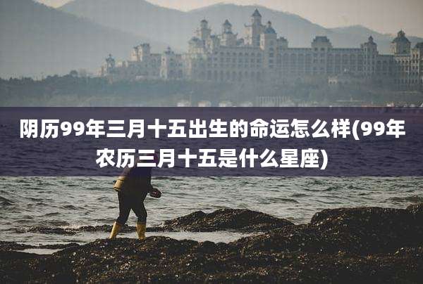 阴历99年三月十五出生的命运怎么样(99年农历三月十五是什么星座)