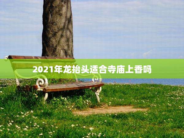 2021年龙抬头适合寺庙上香吗