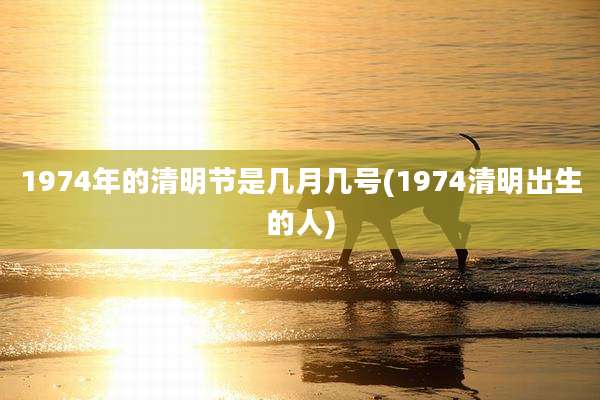 1974年的清明节是几月几号(1974清明出生的人)