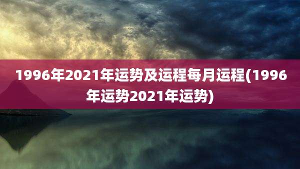 1996年2021年运势及运程每月运程(1996年运势2021年运势)