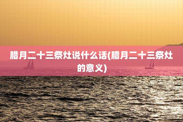 腊月二十三祭灶说什么话(腊月二十三祭灶的意义)