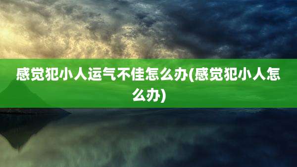 感觉犯小人运气不佳怎么办(感觉犯小人怎么办)