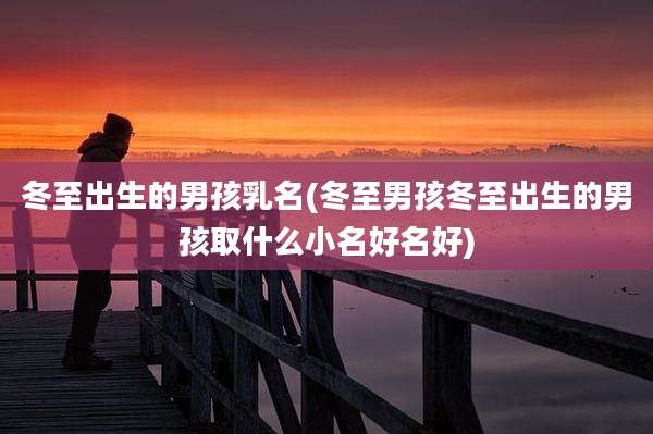 冬至出生的男孩乳名(冬至男孩冬至出生的男孩取什么小名好名好)