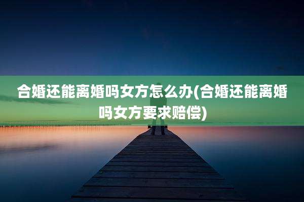 合婚还能离婚吗女方怎么办(合婚还能离婚吗女方要求赔偿)