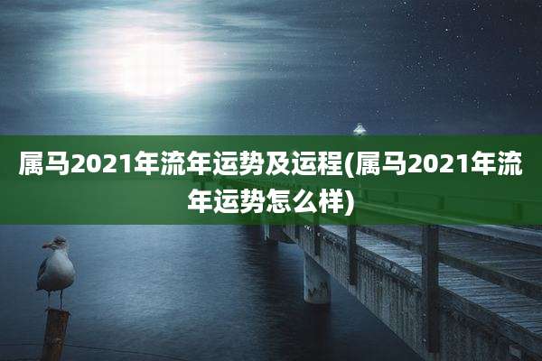 属马2021年流年运势及运程(属马2021年流年运势怎么样)