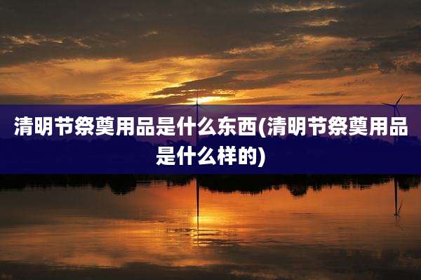 清明节祭奠用品是什么东西(清明节祭奠用品是什么样的)