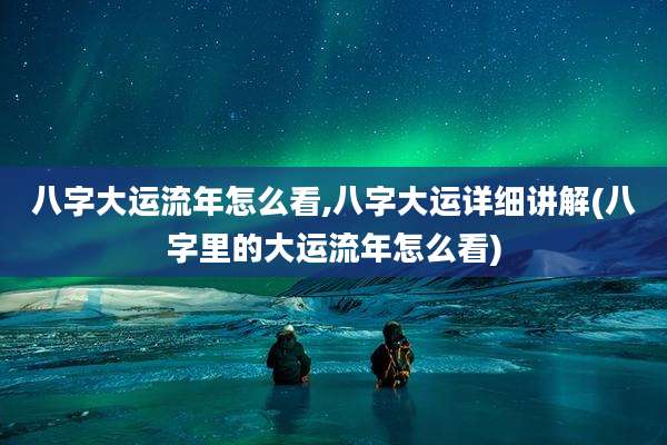 八字大运流年怎么看,八字大运详细讲解(八字里的大运流年怎么看)