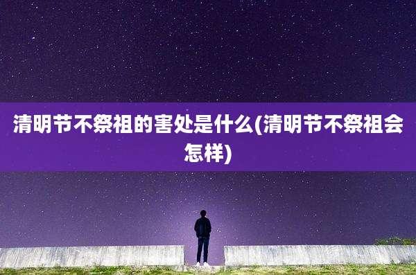 清明节不祭祖的害处是什么(清明节不祭祖会怎样)
