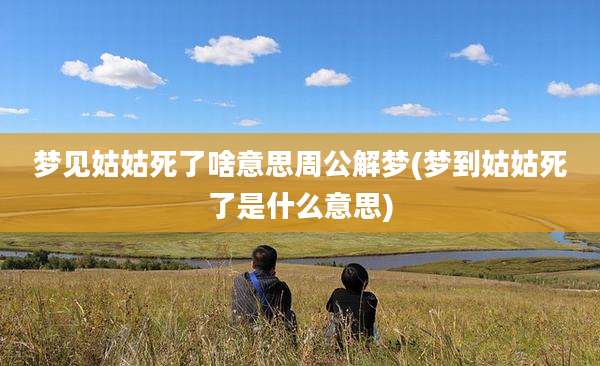 梦见姑姑死了啥意思周公解梦(梦到姑姑死了是什么意思)