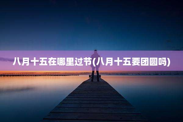 八月十五在哪里过节(八月十五要团圆吗)