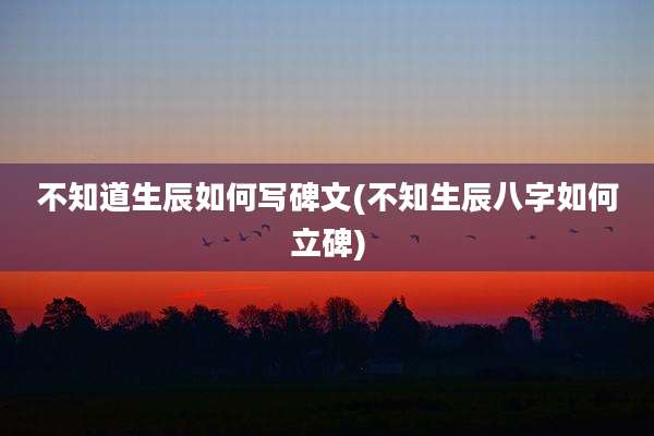 不知道生辰如何写碑文(不知生辰八字如何立碑)
