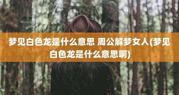 梦见白色龙是什么意思 周公解梦女人(梦见白色龙是什么意思啊)