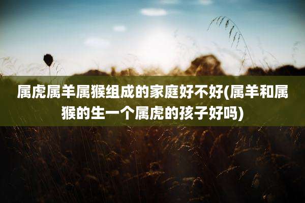 属虎属羊属猴组成的家庭好不好(属羊和属猴的生一个属虎的孩子好吗)