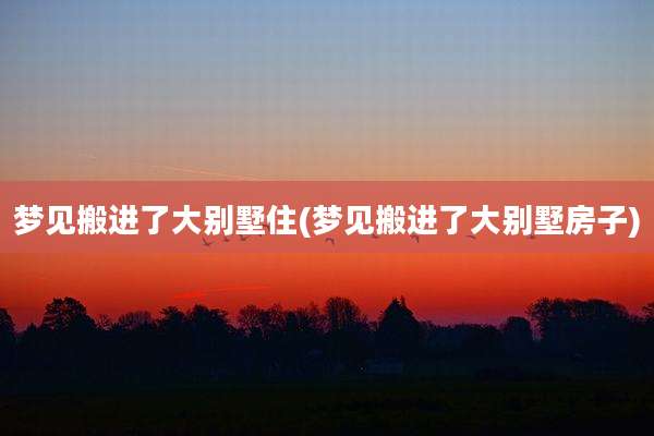 梦见搬进了大别墅住(梦见搬进了大别墅房子)