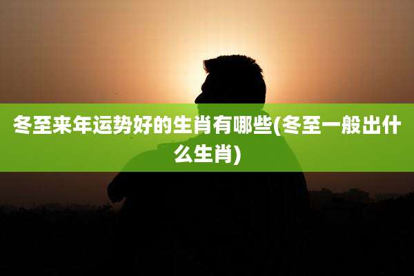 冬至来年运势好的生肖有哪些(冬至一般出什么生肖)