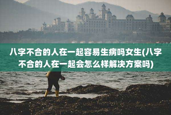 八字不合的人在一起容易生病吗女生(八字不合的人在一起会怎么样解决方案吗)