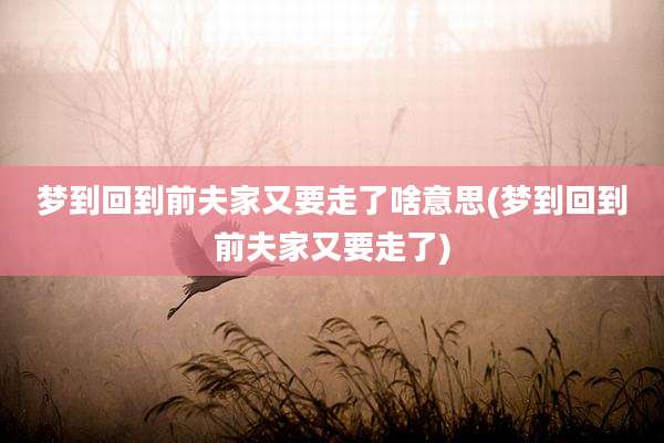 梦到回到前夫家又要走了啥意思(梦到回到前夫家又要走了)