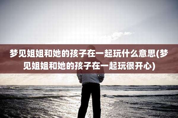 梦见姐姐和她的孩子在一起玩什么意思(梦见姐姐和她的孩子在一起玩很开心)