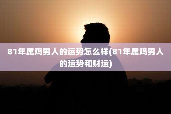 81年属鸡男人的运势怎么样(81年属鸡男人的运势和财运)